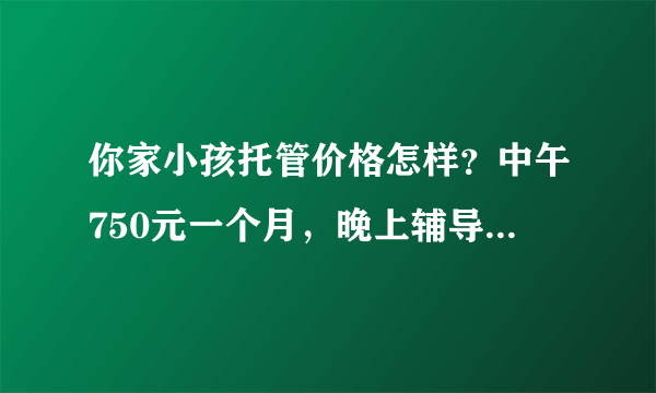 你家小孩托管价格怎样？中午750元一个月，晚上辅导作业1000元一个月，贵吗？