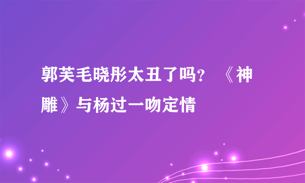 郭芙毛晓彤太丑了吗？ 《神雕》与杨过一吻定情