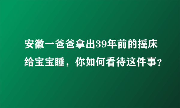 安徽一爸爸拿出39年前的摇床给宝宝睡，你如何看待这件事？