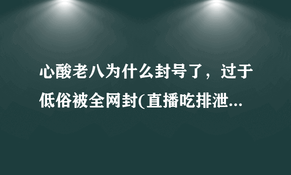 心酸老八为什么封号了，过于低俗被全网封(直播吃排泄物)—飞外