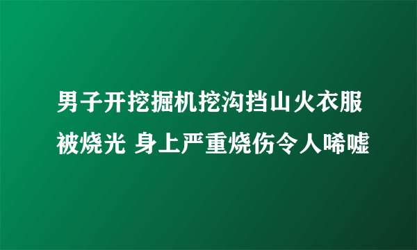 男子开挖掘机挖沟挡山火衣服被烧光 身上严重烧伤令人唏嘘