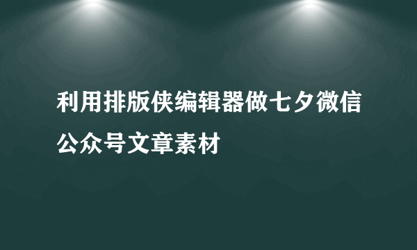 利用排版侠编辑器做七夕微信公众号文章素材