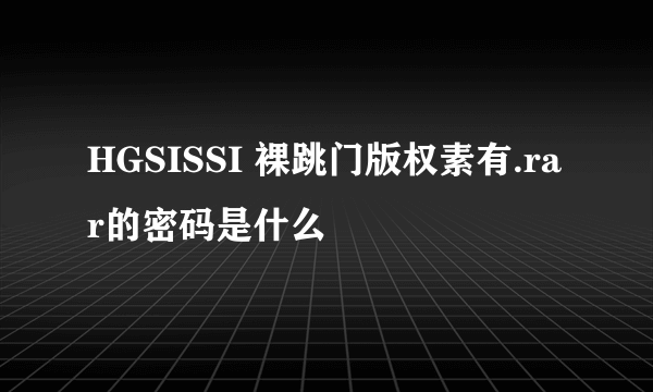 HGSISSI 裸跳门版权素有.rar的密码是什么