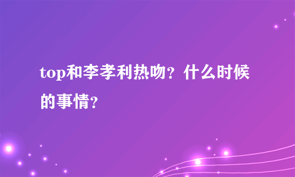 top和李孝利热吻？什么时候的事情？