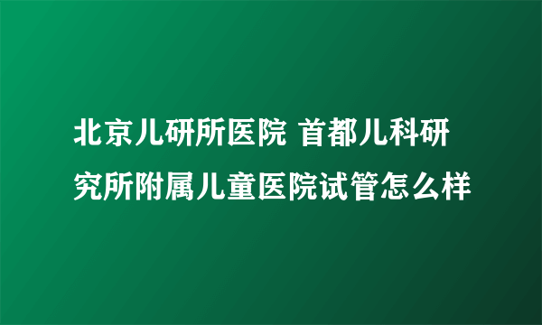 北京儿研所医院 首都儿科研究所附属儿童医院试管怎么样