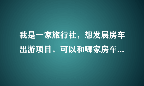 我是一家旅行社，想发展房车出游项目，可以和哪家房车公司合作？