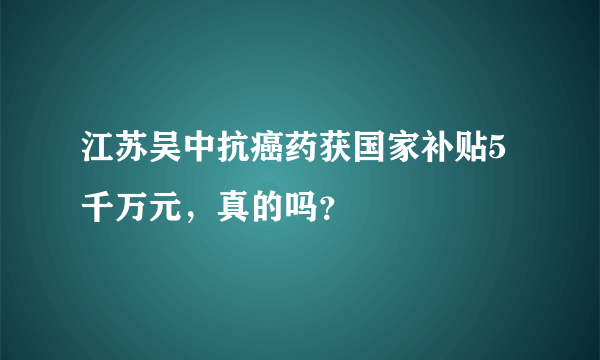 江苏吴中抗癌药获国家补贴5千万元，真的吗？