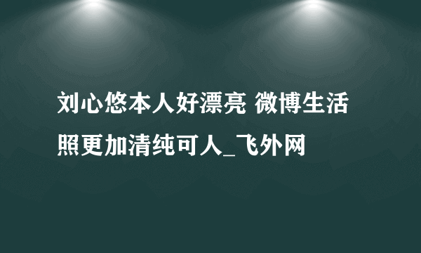 刘心悠本人好漂亮 微博生活照更加清纯可人_飞外网