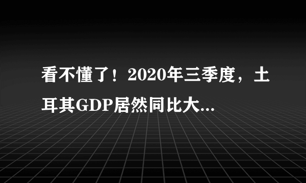 看不懂了！2020年三季度，土耳其GDP居然同比大增6.7%，超过我们