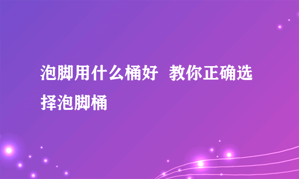 泡脚用什么桶好  教你正确选择泡脚桶