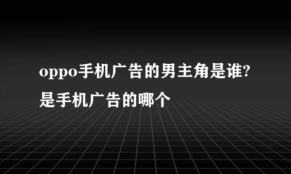 oppo手机广告的男主角是谁?是手机广告的哪个