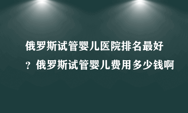 俄罗斯试管婴儿医院排名最好？俄罗斯试管婴儿费用多少钱啊