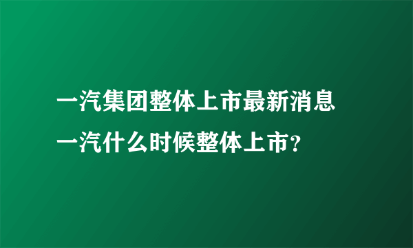 一汽集团整体上市最新消息 一汽什么时候整体上市？