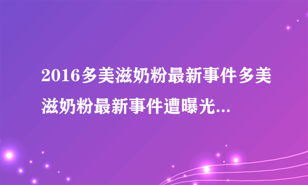 2016多美滋奶粉最新事件多美滋奶粉最新事件遭曝光_飞外网