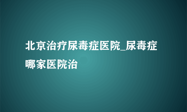 北京治疗尿毒症医院_尿毒症哪家医院治