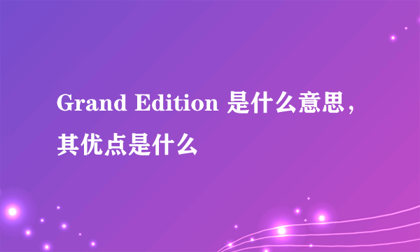 Grand Edition 是什么意思，其优点是什么