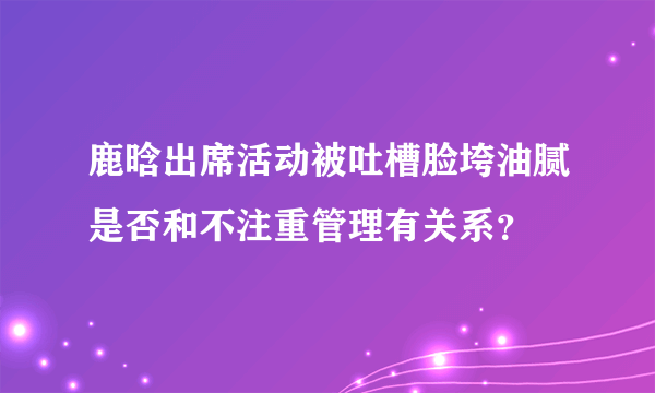 鹿晗出席活动被吐槽脸垮油腻是否和不注重管理有关系？