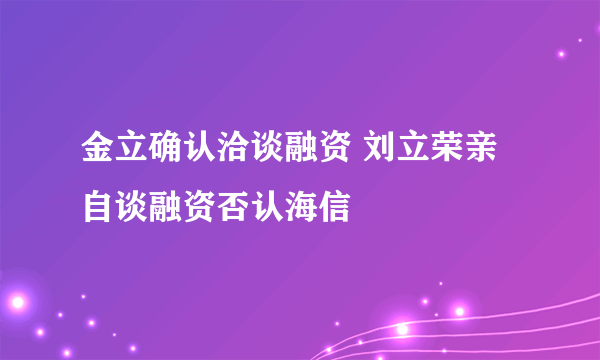 金立确认洽谈融资 刘立荣亲自谈融资否认海信