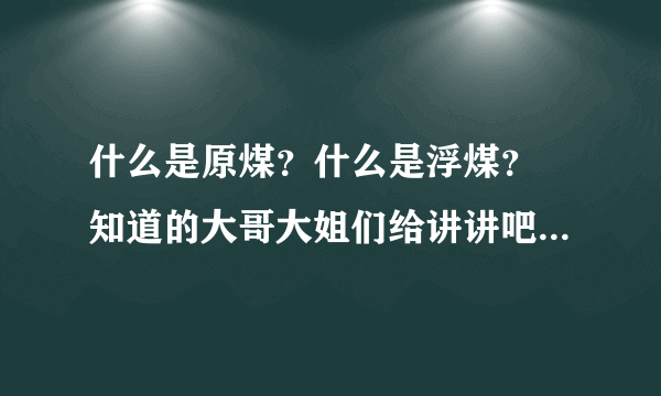 什么是原煤？什么是浮煤？ 知道的大哥大姐们给讲讲吧，谢谢了！