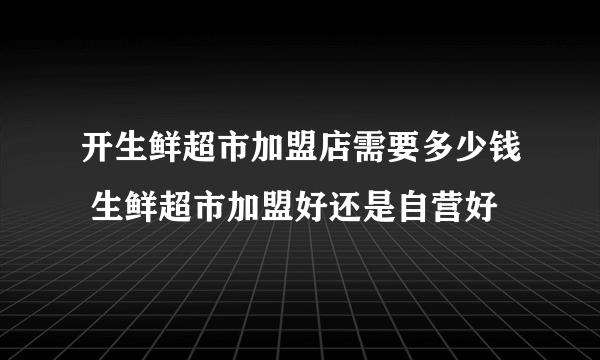 开生鲜超市加盟店需要多少钱 生鲜超市加盟好还是自营好