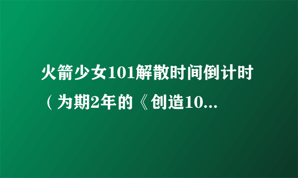 火箭少女101解散时间倒计时（为期2年的《创造101》为什么会解散）介绍_飞外网