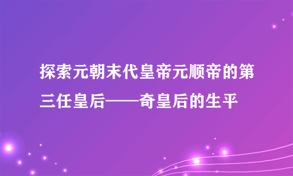 探索元朝末代皇帝元顺帝的第三任皇后——奇皇后的生平