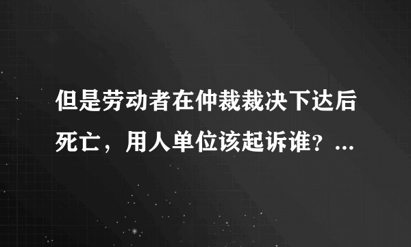 但是劳动者在仲裁裁决下达后死亡，用人单位该起诉谁？有没有什么法律依据呢，