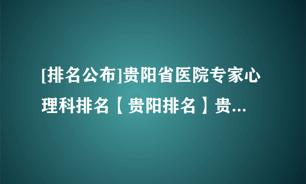 [排名公布]贵阳省医院专家心理科排名【贵阳排名】贵阳市抑郁症医院排名前十