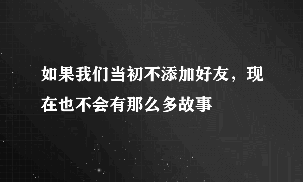 如果我们当初不添加好友，现在也不会有那么多故事