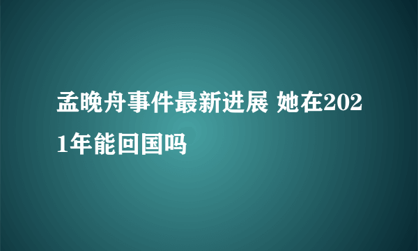 孟晚舟事件最新进展 她在2021年能回国吗