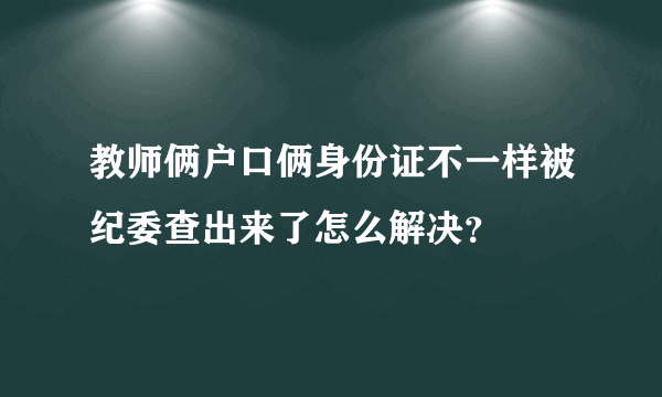 教师俩户口俩身份证不一样被纪委查出来了怎么解决？