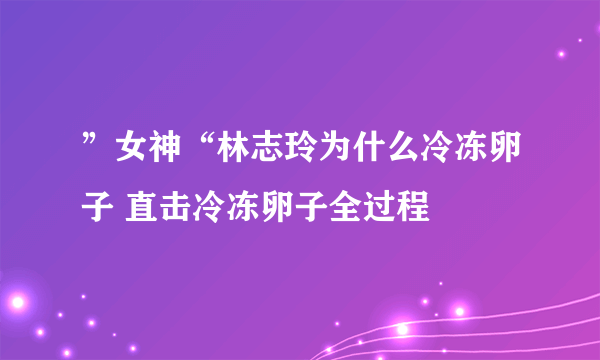 ”女神“林志玲为什么冷冻卵子 直击冷冻卵子全过程