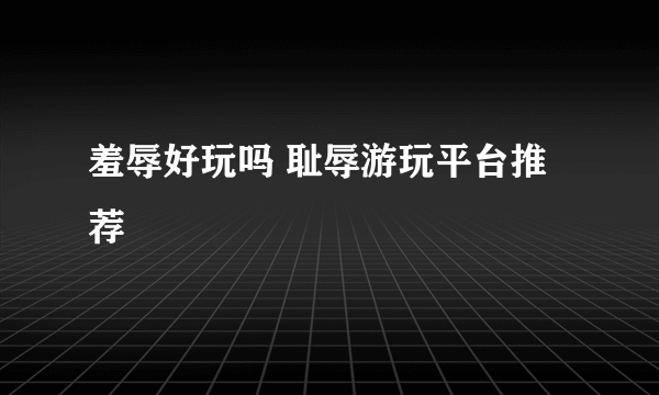 羞辱好玩吗 耻辱游玩平台推荐