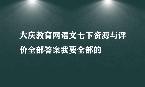 大庆教育网语文七下资源与评价全部答案我要全部的