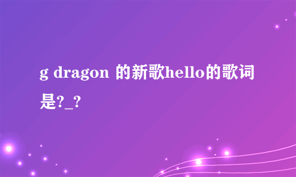 g dragon 的新歌hello的歌词是?_?