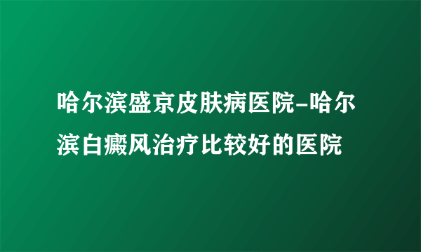 哈尔滨盛京皮肤病医院-哈尔滨白癜风治疗比较好的医院