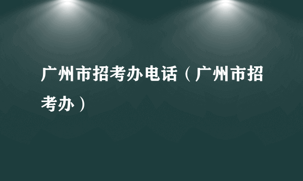 广州市招考办电话（广州市招考办）