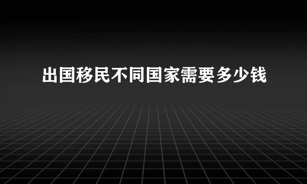 出国移民不同国家需要多少钱