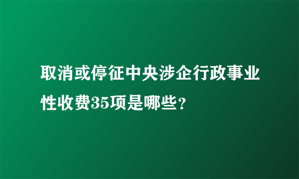 取消或停征中央涉企行政事业性收费35项是哪些？