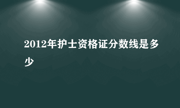 2012年护士资格证分数线是多少