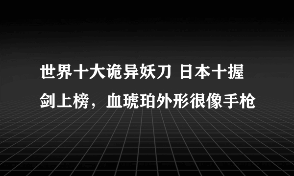 世界十大诡异妖刀 日本十握剑上榜，血琥珀外形很像手枪