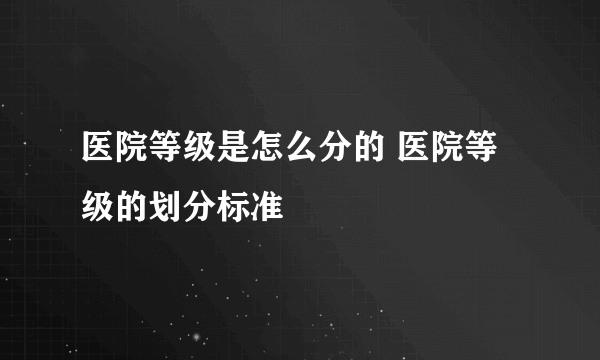 医院等级是怎么分的 医院等级的划分标准