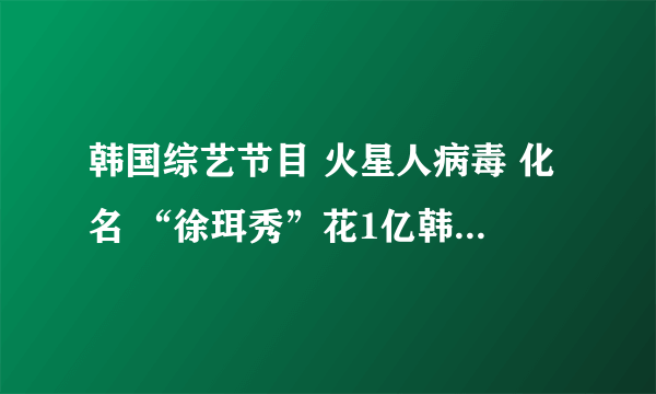 韩国综艺节目 火星人病毒 化名 “徐珥秀”花1亿韩元整容120次的女孩上节目