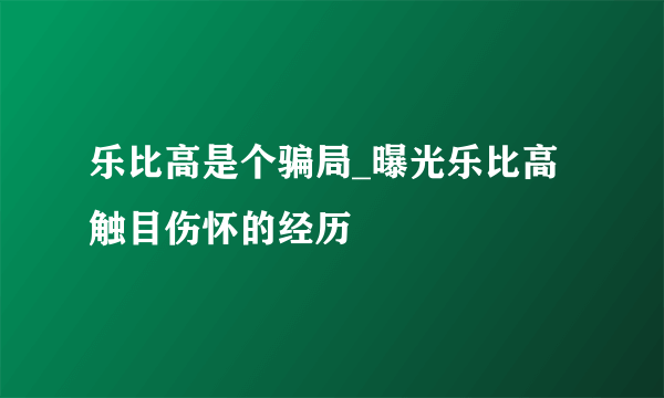 乐比高是个骗局_曝光乐比高触目伤怀的经历