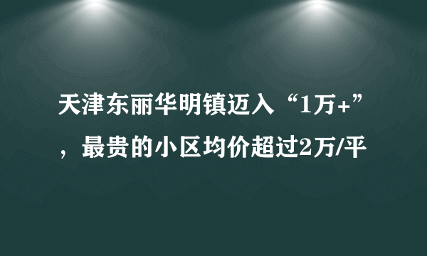 天津东丽华明镇迈入“1万+”，最贵的小区均价超过2万/平