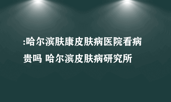 :哈尔滨肤康皮肤病医院看病贵吗 哈尔滨皮肤病研究所