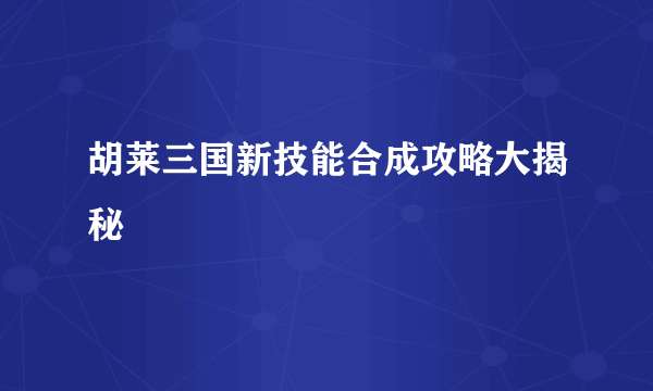 胡莱三国新技能合成攻略大揭秘