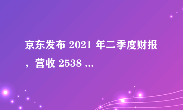 京东发布 2021 年二季度财报，营收 2538 亿元，还有哪些信息值得关注？