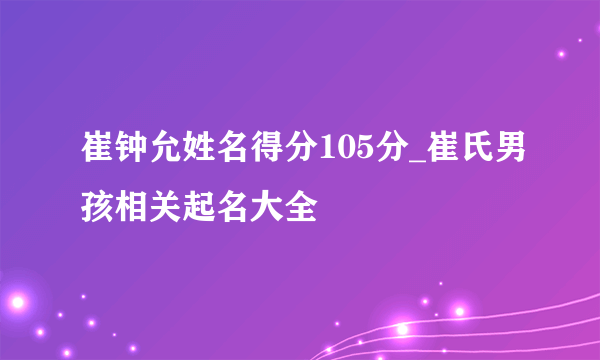 崔钟允姓名得分105分_崔氏男孩相关起名大全