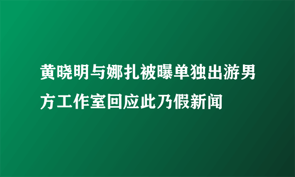 黄晓明与娜扎被曝单独出游男方工作室回应此乃假新闻